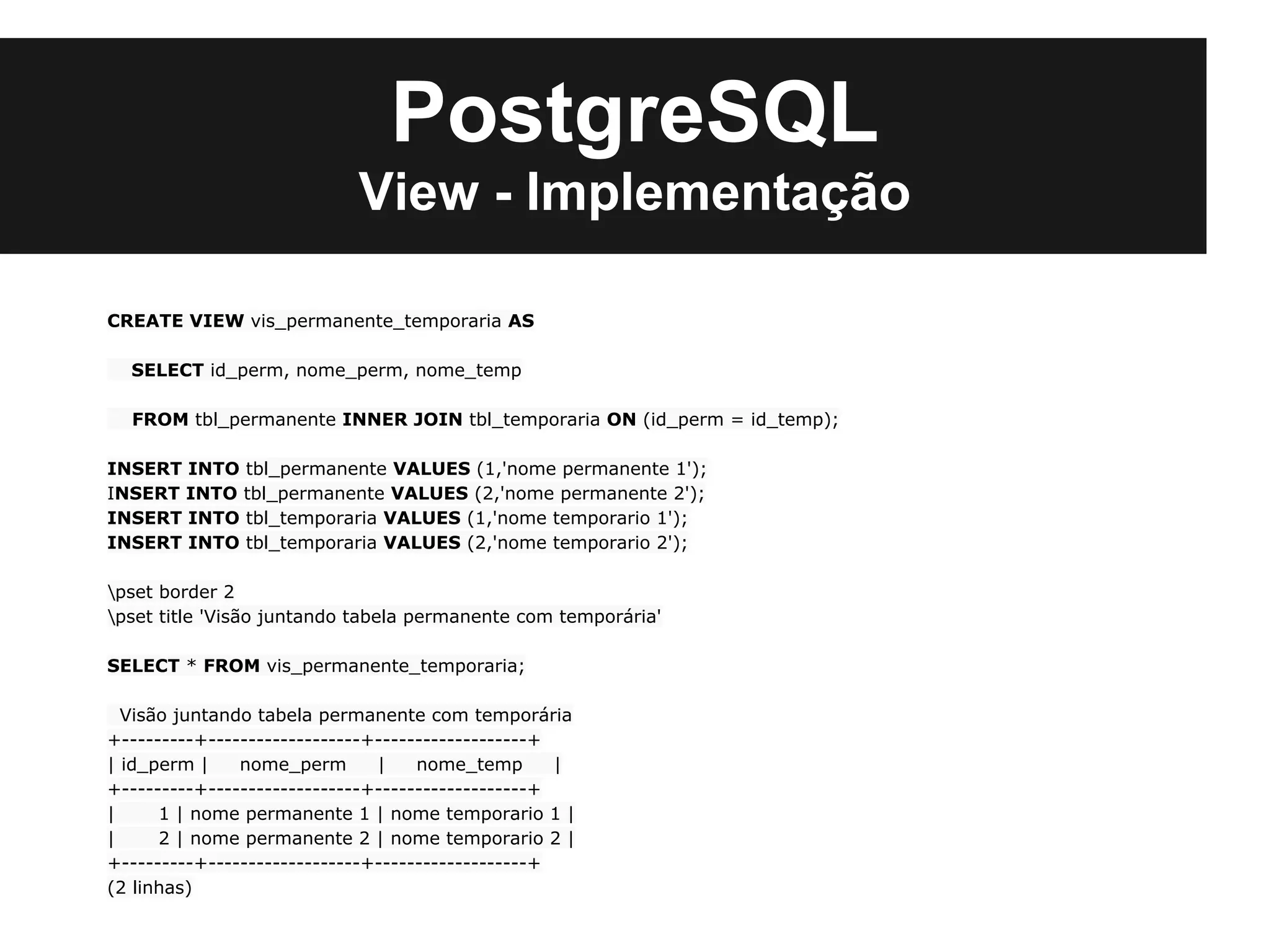 PostgreSQL
                            View - Implementação

CREATE VIEW vis_permanente_temporaria AS

  SELECT id_perm, nome_perm, nome_temp

  FROM tbl_permanente INNER JOIN tbl_temporaria ON (id_perm = id_temp);

INSERT INTO tbl_permanente VALUES (1,'nome permanente 1');
INSERT INTO tbl_permanente VALUES (2,'nome permanente 2');
INSERT INTO tbl_temporaria VALUES (1,'nome temporario 1');
INSERT INTO tbl_temporaria VALUES (2,'nome temporario 2');

pset border 2
pset title 'Visão juntando tabela permanente com temporária'

SELECT * FROM vis_permanente_temporaria;

  Visão juntando tabela permanente com temporária
+---------+-------------------+-------------------+
| id_perm |    nome_perm       |    nome_temp       |
+---------+-------------------+-------------------+
|     1 | nome permanente 1 | nome temporario 1 |
|     2 | nome permanente 2 | nome temporario 2 |
+---------+-------------------+-------------------+
(2 linhas)
 