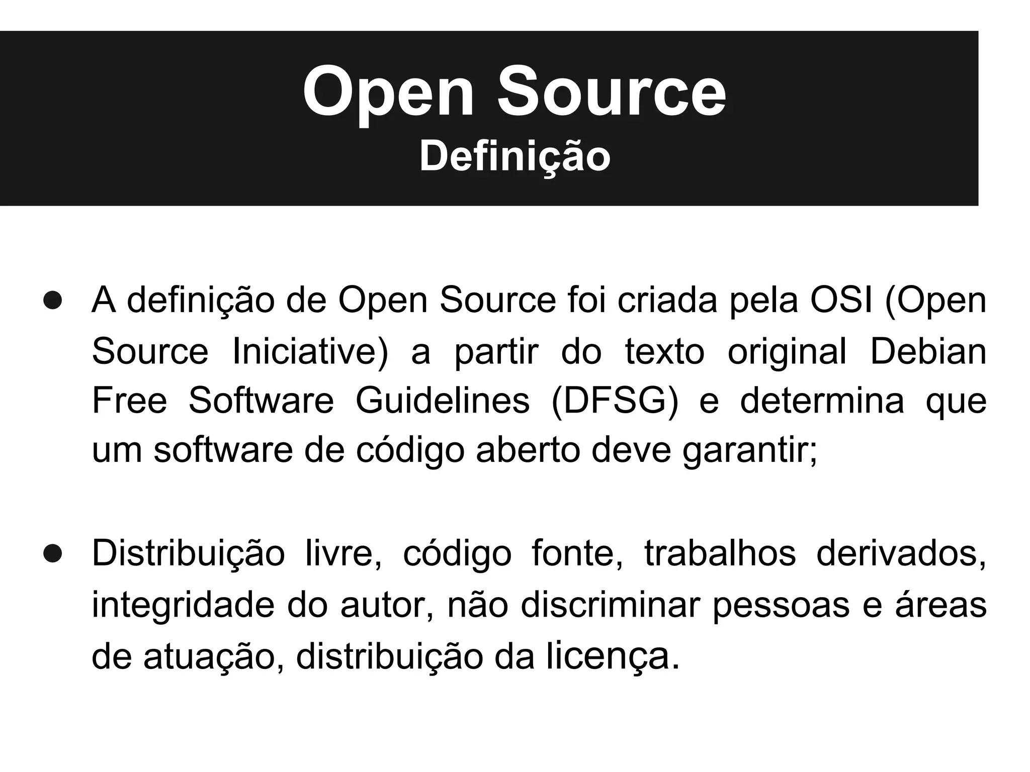 Open Source
                      Definição


● A definição de Open Source foi criada pela OSI (Open
   Source Iniciative) a partir do texto original Debian
   Free Software Guidelines (DFSG) e determina que
   um software de código aberto deve garantir;

● Distribuição livre, código fonte, trabalhos derivados,
   integridade do autor, não discriminar pessoas e áreas
   de atuação, distribuição da licença.
 