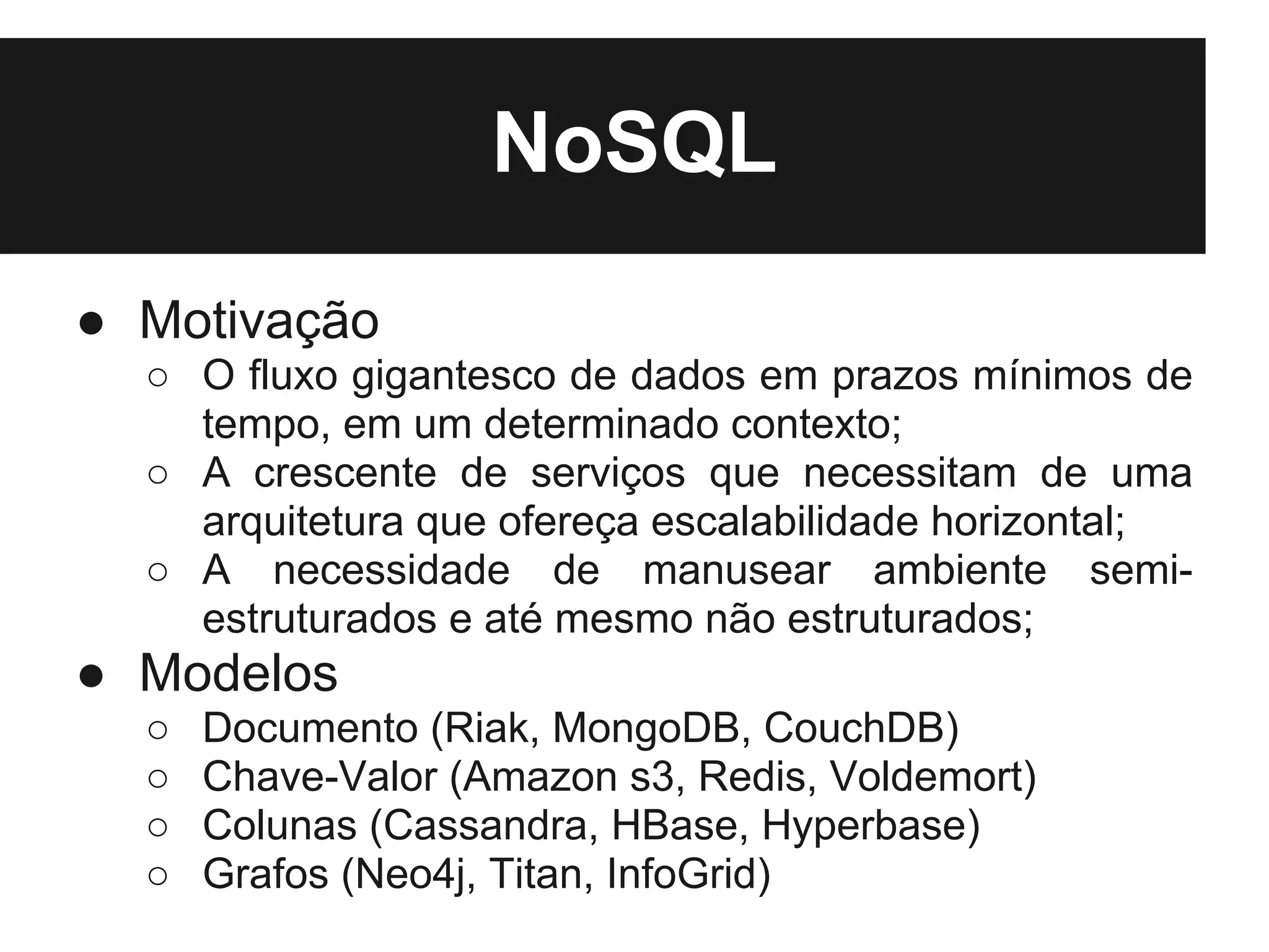 NoSQL
● Motivação
  ○ O fluxo gigantesco de dados em prazos mínimos de
    tempo, em um determinado contexto;
  ○ A crescente de serviços que necessitam de uma
    arquitetura que ofereça escalabilidade horizontal;
  ○ A necessidade de manusear ambiente semi-
    estruturados e até mesmo não estruturados;
● Modelos
  ○   Documento (Riak, MongoDB, CouchDB)
  ○   Chave-Valor (Amazon s3, Redis, Voldemort)
  ○   Colunas (Cassandra, HBase, Hyperbase)
  ○   Grafos (Neo4j, Titan, InfoGrid)
 
