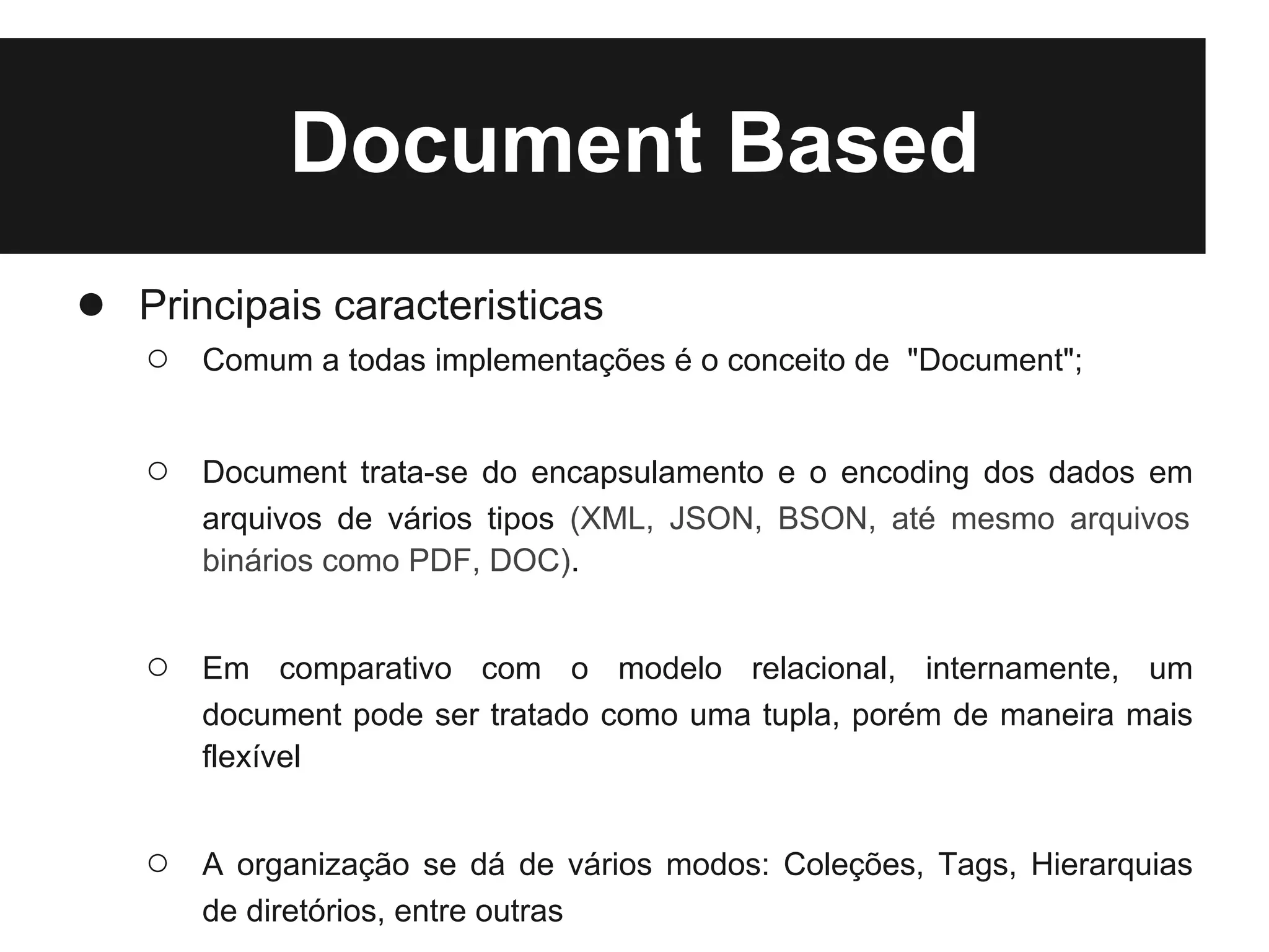 Document Based
● Principais caracteristicas
   ○   Comum a todas implementações é o conceito de "Document";


   ○   Document trata-se do encapsulamento e o encoding dos dados em
       arquivos de vários tipos (XML, JSON, BSON, até mesmo arquivos
       binários como PDF, DOC).


   ○   Em comparativo com o modelo relacional, internamente, um
       document pode ser tratado como uma tupla, porém de maneira mais
       flexível


   ○   A organização se dá de vários modos: Coleções, Tags, Hierarquias
       de diretórios, entre outras
 