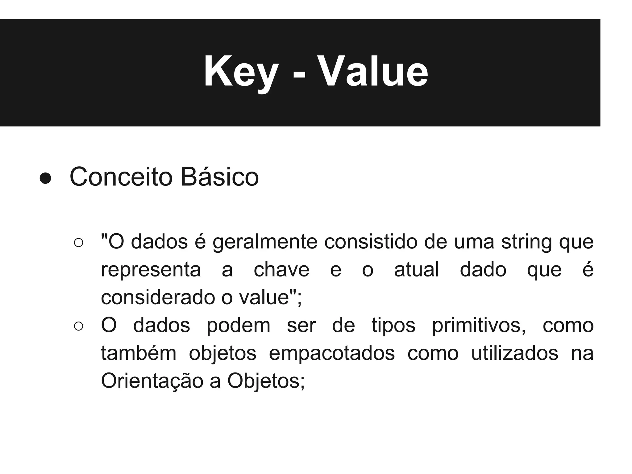 Key - Value

● Conceito Básico

  ○ "O dados é geralmente consistido de uma string que
    representa a chave e o atual dado que é
    considerado o value";
  ○ O dados podem ser de tipos primitivos, como
    também objetos empacotados como utilizados na
    Orientação a Objetos;
 