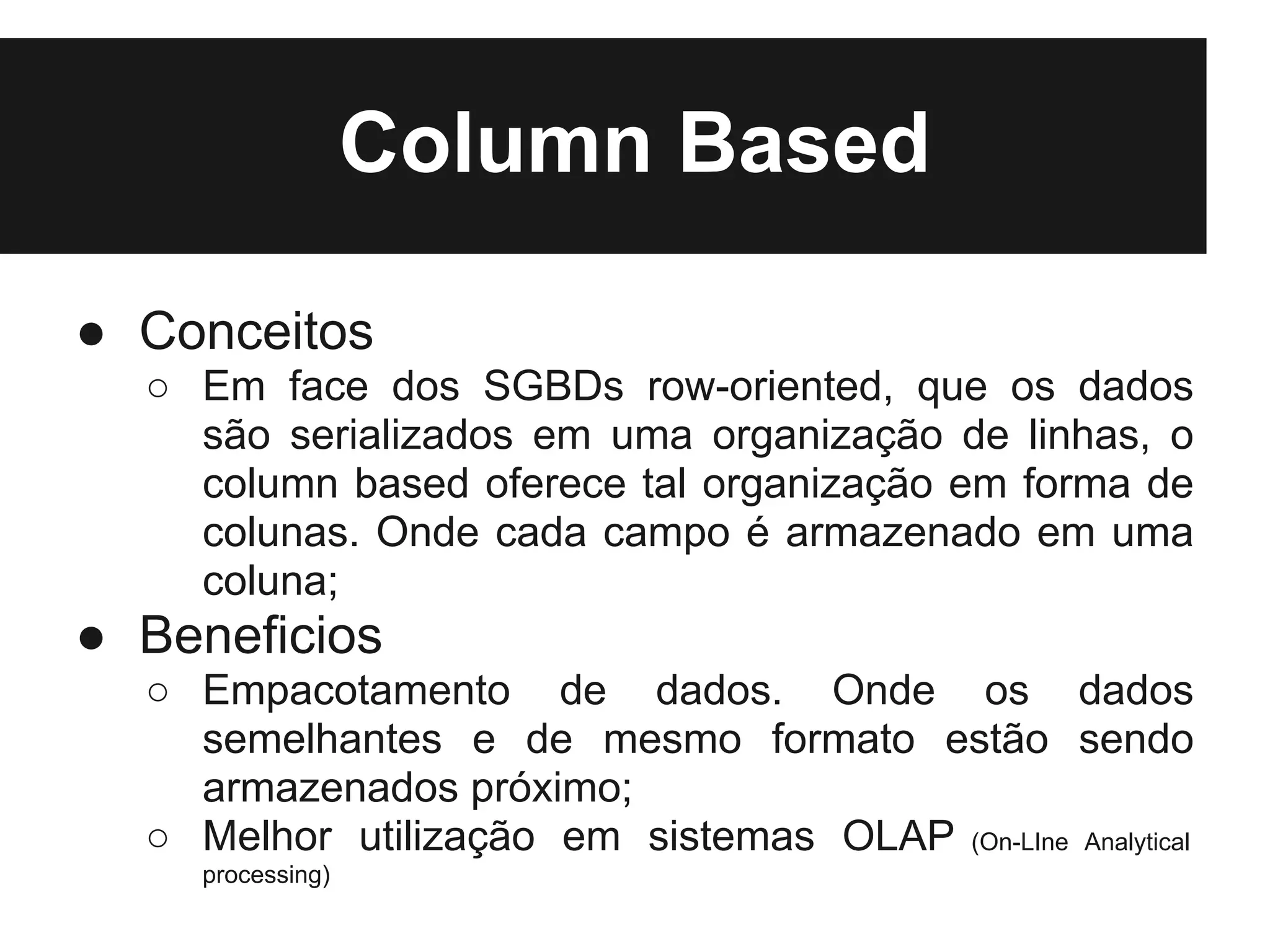 Column Based

● Conceitos
  ○ Em face dos SGBDs row-oriented, que os dados
    são serializados em uma organização de linhas, o
    column based oferece tal organização em forma de
    colunas. Onde cada campo é armazenado em uma
    coluna;
● Beneficios
  ○ Empacotamento de dados. Onde os dados
    semelhantes e de mesmo formato estão sendo
    armazenados próximo;
  ○ Melhor utilização em sistemas OLAP (On-LIne Analytical
     processing)
 