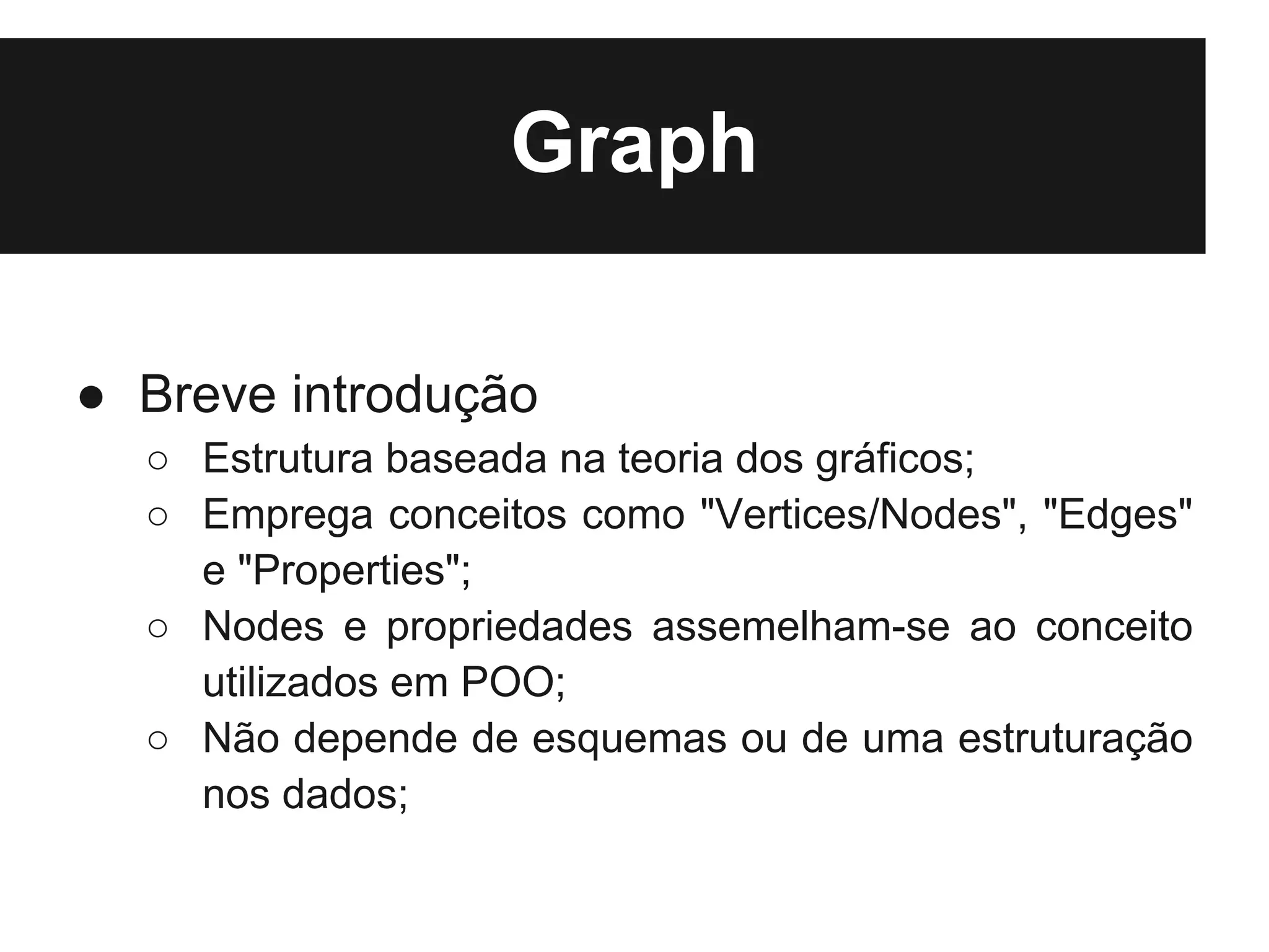 Graph

● Breve introdução
  ○ Estrutura baseada na teoria dos gráficos;
  ○ Emprega conceitos como "Vertices/Nodes", "Edges"
    e "Properties";
  ○ Nodes e propriedades assemelham-se ao conceito
    utilizados em POO;
  ○ Não depende de esquemas ou de uma estruturação
    nos dados;
 
