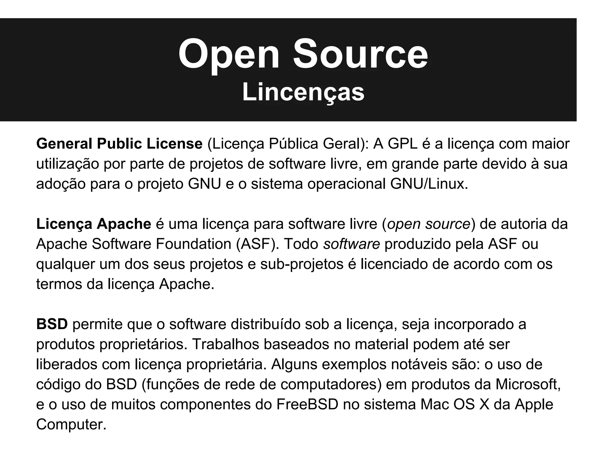 Open Source
                              Lincenças
General Public License (Licença Pública Geral): A GPL é a licença com maior
utilização por parte de projetos de software livre, em grande parte devido à sua
adoção para o projeto GNU e o sistema operacional GNU/Linux.

Licença Apache é uma licença para software livre (open source) de autoria da
Apache Software Foundation (ASF). Todo software produzido pela ASF ou
qualquer um dos seus projetos e sub-projetos é licenciado de acordo com os
termos da licença Apache.

BSD permite que o software distribuído sob a licença, seja incorporado a
produtos proprietários. Trabalhos baseados no material podem até ser
liberados com licença proprietária. Alguns exemplos notáveis são: o uso de
código do BSD (funções de rede de computadores) em produtos da Microsoft,
e o uso de muitos componentes do FreeBSD no sistema Mac OS X da Apple
Computer.
 