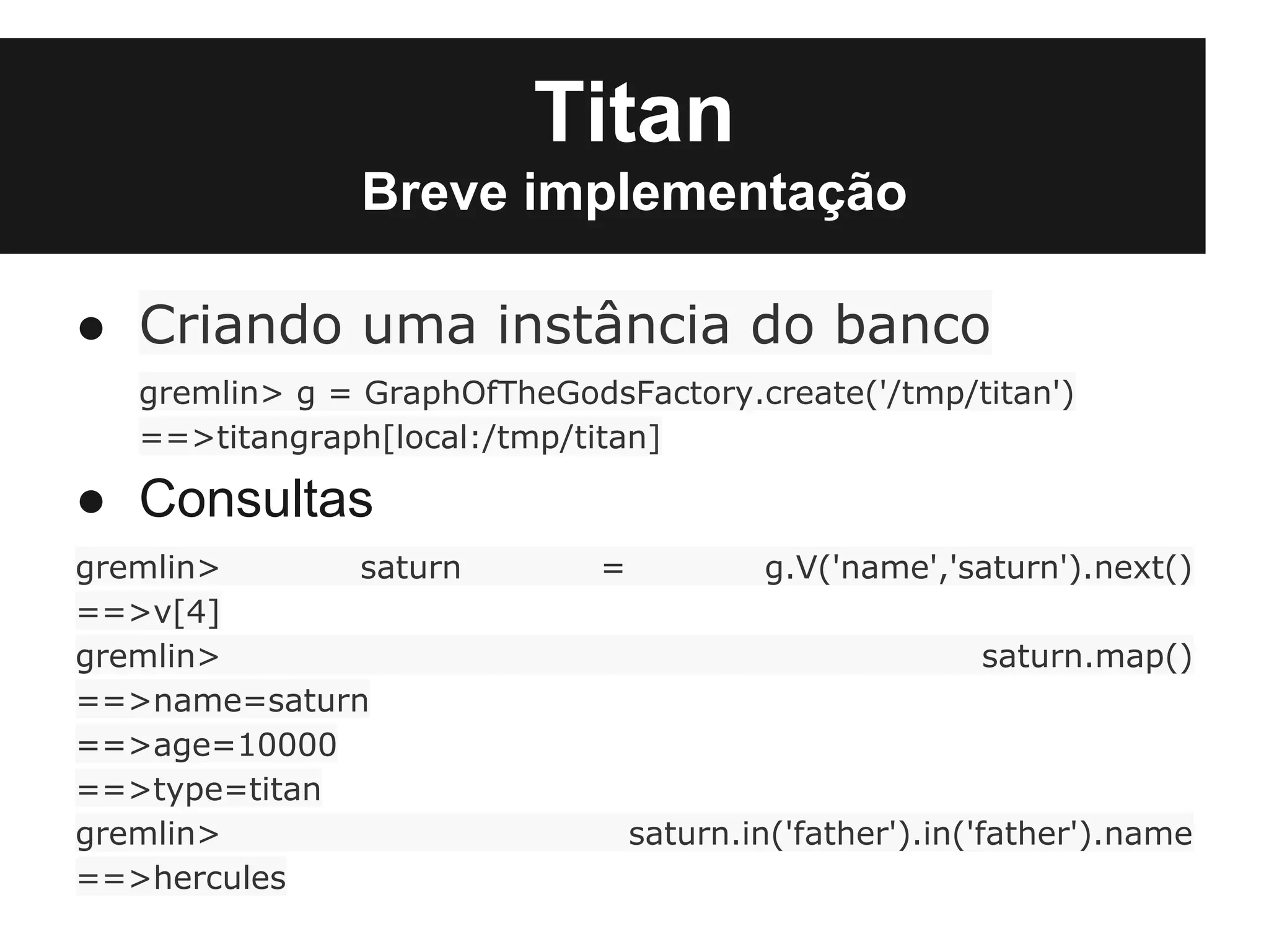 Titan
                Breve implementação

● Criando uma instância do banco
   gremlin> g = GraphOfTheGodsFactory.create('/tmp/titan')
   ==>titangraph[local:/tmp/titan]

● Consultas
gremlin>      saturn          =           g.V('name','saturn').next()
==>v[4]
gremlin>                                                 saturn.map()
==>name=saturn
==>age=10000
==>type=titan
gremlin>                          saturn.in('father').in('father').name
==>hercules
 