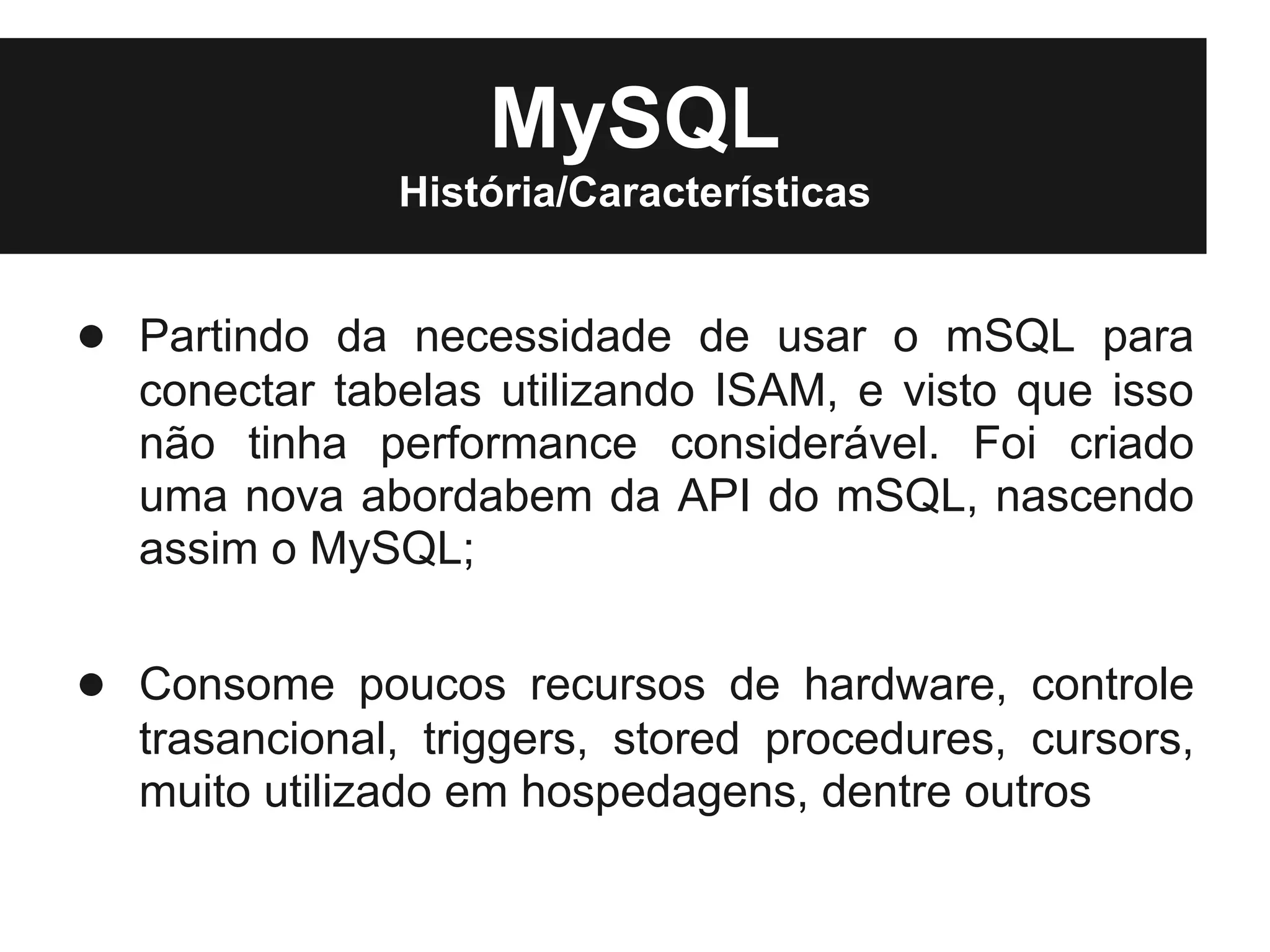 MySQL
              História/Características


● Partindo da necessidade de usar o mSQL para
  conectar tabelas utilizando ISAM, e visto que isso
  não tinha performance considerável. Foi criado
  uma nova abordabem da API do mSQL, nascendo
  assim o MySQL;

● Consome poucos recursos de hardware, controle
  trasancional, triggers, stored procedures, cursors,
  muito utilizado em hospedagens, dentre outros
 