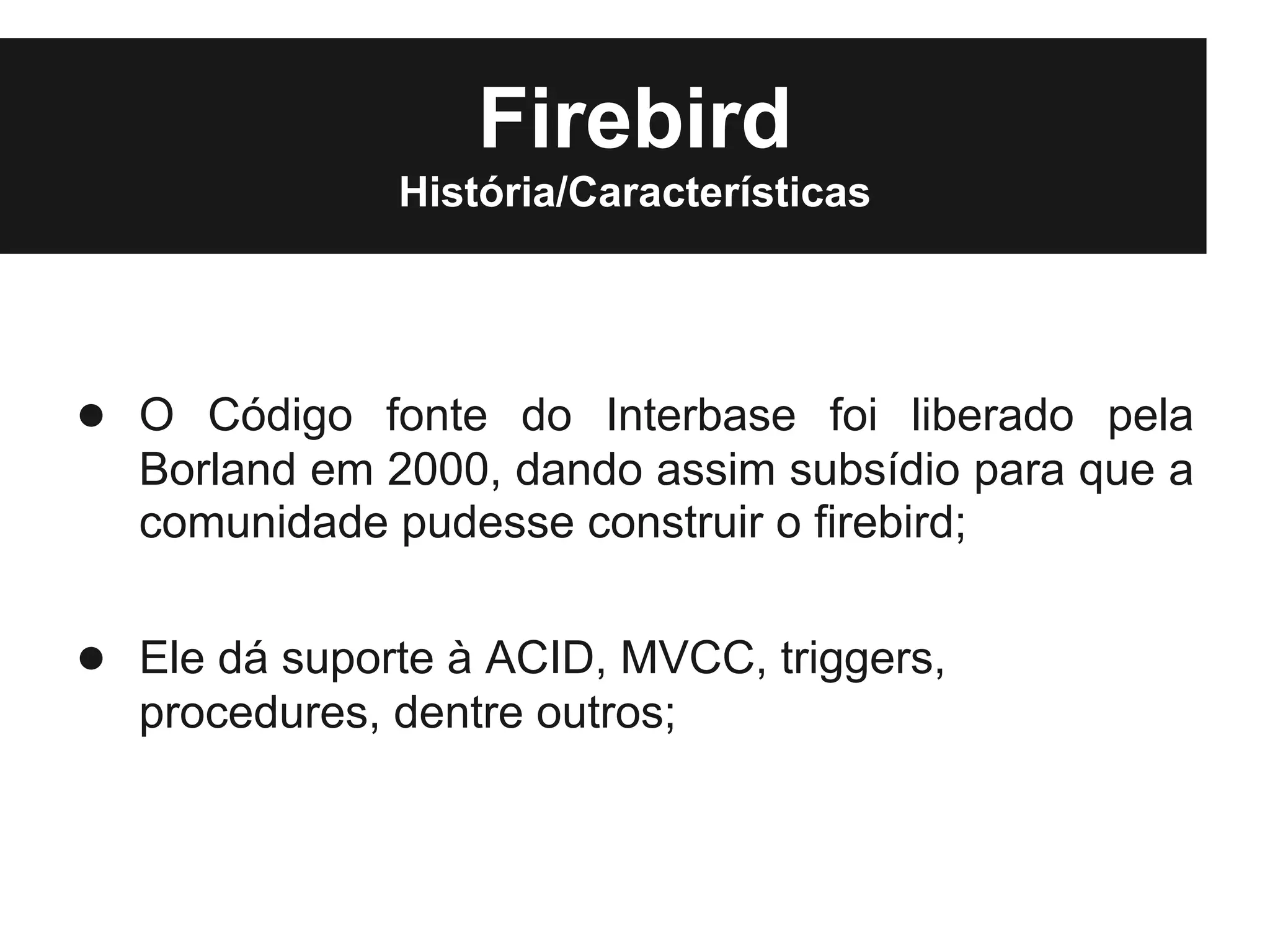 Firebird
              História/Características




● O Código fonte do Interbase foi liberado pela
  Borland em 2000, dando assim subsídio para que a
  comunidade pudesse construir o firebird;

● Ele dá suporte à ACID, MVCC, triggers,
  procedures, dentre outros;
 