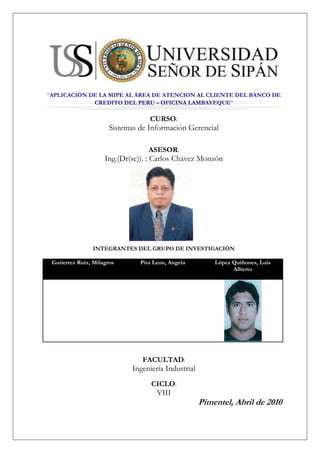 center205105“APLICACIÓN DE LA MIPE AL ÁREA DE ATENCION AL CLIENTE DEL BANCO DE CREDITO DEL PERU – OFICINA LAMBAYEQUE”<br />CURSO:<br />Sistemas de Información Gerencial<br />ASESOR:<br />Ing.(Dr(sc)). : Carlos Chávez Monzón<br />1971675-184785<br />INTEGRANTES DEL GRUPO DE INVESTIGACIÓN<br />Gutierrez Ruiz, MilagrosPita Leon, AngelaLópez Quiñones, Luis Alberto<br />FACULTAD:<br />Ingeniería Industrial<br />CICLO:<br />VIII<br />Pimentel, Abril de 2010<br />center205105APLICACIÓN DE LA MIPE AL ÁREA DE ATENCION AL CLIENTE DEL BANCO DE CREDITO DEL PERU – OFICINA LAMBAYEQUE<br />-52070764540<br />INDICE<br />RESUMEN<br />CAPITULO I: PROYECTO DE INVESTIGACIÓN:<br />REALIDAD PROBLEMÁTICA <br />OBJETIVOS<br />Objetivo General<br />Objetivos Específicos<br />1.2.2.1 Objetivos Específicos a Nivel Operacional<br />1.2.2.2 Objetivos Específicos a Nivel Táctico<br />1.2.2.3 Objetivos Específicos a Nivel Estratégico<br />FORMULACIÓN DEL PROBLEMA<br />VARIABLES DE INVESTIGACIÓN:<br />Variable Independiente<br />Variable Dependiente<br />CAPITULO II: MARCO TEÓRICO CONCEPTUAL<br />2.1. TEORÍA DE LA MIPE<br />CAPITLUO III: DESARROLLO DE LA INVESTIGACIÓN: APLICACIÓN DE LA METODOLOGÍA INTEGRADORA DE PROCESOS EMPRESARIALES – MIPE<br />3.1. FASE 1: GESTIÓN DEL CONOCIMIENTO <br />3.1.1. MODELO ORGANIZACIONAL<br />3.1.1.1. Modelo organizacional OM1: Problemas, oportunidades y soluciones viables<br />3.1.1.1.1. Problemas a nivel Operacional <br />3.1.1.1.2. Problemas a Nivel Táctico <br />3.1.1.1.3. Problemas a Nivel Estratégico <br />3.1.1.1.4. Oportunidades <br />3.1.1.1.5. Visión y Misión de la Empresa <br />3.1.1.1.6. Visión y Misión del Área de Ventas<br />3.1.1.1.7. FODA de la Organización <br />3.1.1.1.8. FODA del área de la Organización <br />3.1.1.1.9. Requerimientos a nivel Operacional, Táctico y Estratégico <br />3.1.1.1.10. Factores Externos e Internos <br />3.1.1.1.11. Soluciones viables sistémicamente a nivel operacional, táctico y estratégico <br />3.1.1.2. Modelo Organizacional OM2: Contexto Organizacional <br />3.1.1.2.1. Descripción Centralizada en el Área de la Organización <br />3.1.1.2.2. Modelo de Unidades Organizacionales <br />3.1.1.2.3. Modelo de Casos de Uso del Negocio <br />3.1.1.2.4. Agentes Internos y Externos <br />3.1.1.2.5. Stakeholders <br />3.1.1.2.6. Recurso de Hardware del área de la empresa <br />3.1.1.2.7. Recursos de software  <br />3.1.1.2.8. Reglas del Negocio <br />3.1.1.2.9. Criterios de Valoración <br />3.1.1.2.10. Actual Cultura Organizacional del Área <br />3.1.1.3. Plantilla OM3 del Modelo de Organización: Descomposición de Tareas <br />3.1.1.3.1. Descomposición de Tareas a Nivel Operacional <br />3.1.1.3.2. Diagrama de Casos de Uso propuesto a Nivel Operacional <br />3.1.1.3.3. Diagrama de Actividades propuesto a Nivel Operacional <br />3.1.1.3.4. Descomposición de Tareas a Nivel Táctico <br />3.1.1.3.5. Diagrama de Casos de Uso Propuesto a Nivel Táctico <br />3.1.1.3.6. OM3 Descomposición de Tareas a Nivel Estratégico <br />3.1.1.3.7. Diagrama de Casos de Uso a Nivel Estratégico <br />3.1.1.3.8. Diagrama de Actividades Propuesto nivel estratégico<br />3.1.1.4. Modelo Organizacional OM4: Fuente del Conocimiento en el Nivel Operacional, Táctico y estratégico <br />3.1.1.5. Plantilla OM5 del Modelo Organizacional: Viabilidad del Proyecto <br />3.1.2. MODELO DE TAREAS <br />3.1.2.1. Modelo de Tareas a Nivel Operacional <br />3.1.2.2. Modelo de Tareas a Nivel Táctico <br />3.1.2.3. Modelo de Tareas a Nivel Estratégico <br />3.1.3. MODELO DEL AGENTE <br />3.1.4. MODELO DE COMUNICACIÓN <br />3.1.4.1. Modelo de Comunicación Operacional, Táctico y Estratégico por proceso.<br />3.1.5. MODELO DEL CONOCIMIENTO <br />3.1.5.1. Modelo del Conocimiento a Nivel Operacional <br />3.1.5.2. Modelo del Conocimiento a Nivel Táctico <br />3.1.5.3. Modelo del Conocimiento a Nivel Estratégico <br />3.1.5.4. Bases de Conocimientos para evaluar cada proceso a nivel operacional, táctico y estratégico <br />3.2. FASE 2 DE LA METODOLOGÍA INTEGRADORA DE PROCESOS EMPRESARIALES: NIVEL ESTRATÉGICO <br />3.2.1. Objetivo de la Fase 2<br />3.2.2. Mapa Estratégico <br />3.3. FASE 3 DE LA METODOLOGÍA INTEGRADORA DE PROCESOS EMPRESARIALES: NIVEL TÁCTICO PARA LA TOMA DE DECISIONES <br />3.3.1. Objetivo de la Fase 3 de MIPE<br />3.3.2. Diagrama y Examinador del Cubo <br />3.4. FASE 4 DE LA METODOLOGÍA INTEGRADORA DE PROCESOS EMPRESARIALES: <br />3.4.1. Evaluación de Software<br />3.5. FASE V DE LA METODOLOGÍA INTEGRADORA DE PROCESOS EMPRESARIALES: <br />3.5.1. BALANCED SCORECARD<br />CAPITULO IV: ANALISIS DE RESULTADOS<br />4.1. ANALISIS DE RESULTADOS A NIVEL OPERACIONAL<br />4.2. ANALISIS DE RESULTADOS A NIVEL TACTICO<br />4.3. ANALISIS DE RESULTADOS A NIVEL ESTRATEGICO<br />CAPITULO V: CONCLUSIONES Y RECOMENDACIONES<br />CAPITULO VI: LINKOGRAFÍA Y BIBLIOGRAFÍA<br />ANEXOS<br />CAPITULO I:<br />PROYECTO<br />DE<br />INVESTIGACIÓN<br />1.1. REALIDAD PROBLEMÁTICA <br />Problemática 01: La principal problemática es la de atención al cliente, siendo esta muchas veces deficiente por diversos factores que se dan, ya sea por falta de calidad por parte de los asesores, o bien por la forma en que se atiende a los clientes, es decir, se selecciona la atención según el tipo de cliente, dejando a las personas que no son clientes del banco al último, provocando los mismos un desorden y malestar en el banco.<br />Problemática 02: Así mismo una segunda problemática que presenta el área, son las pocas ventas en determinados productos, como son: tarjetas de crédito American Express, o compras de deuda, debido al bajo ingreso que tienen nuestros clientes.<br />Problemática 03: La asesoría brindada debe ser más adecuada al cliente, sin usar términos tan técnicos que permitan al cliente comprender mejor el producto.<br />Problemática 04: La demora en aprobaciones de productos activos que el banco ofrece a sus clientes, debido a que el centro de análisis se encuentra en Lima.<br />1.2. OBJETIVOS<br />1.2.1. Objetivo General<br />Plantear soluciones viables sistémicamente, basadas en la Metodología Integradora de Procesos Empresariales con la Gestión del Conocimiento, mapas estratégicos, toma de decisiones gerenciales y aplicación de Nuevas Tecnologías de la Información  al Área de Atención al Cliente del Banco de Crédito – Sucursal Lambayeque<br />1.2.2. Objetivos Específicos<br />1.2.2.1. Objetivos Específicos a Nivel Operacional<br />En el Área de atención al cliente del Banco de Crédito – Sucursal Lambayeque basados en los problemas a nivel operacional, se tiene como objetivos específicos:<br />Controlar completamente el problema existente con el manejo de la bóveda.<br />Eliminar las esperas ocasionadas antes del inicio de las operaciones de la oficina.<br />Utilizar algún método de entretenimiento que aseguro la atención de los clientes a los monitores de tal manera que no pierdan su turno.<br />Asegurar que el personal cumpla siempre con las pautas de calidad de atención.<br />Brindar la autonomía suficiente  al personal para evitar demoras en la atención y malestar en el cliente debido a la espera.<br />Habilitar un módulo dedicado estrictamente a orientación al cliente para evitar demoras innecesarias y futuras quejas.<br />1.2.2.2. Objetivos Específicos a Nivel Táctico<br />En el Área de atención al cliente del Banco de Crédito – Sucursal Lambayeque basados en los problemas a nivel táctico, se tiene como objetivos específicos:<br />Implementar registros de las veces en que han sucedido incidentes con la apertura de bóveda.<br />Implementar registros históricos de las demoras en el inicio de operaciones.<br />Implementar gráficos y cuadros evolutivos del número de clientes que pierden turno.<br />Implementar registros de críticas y sugerencias por parte de clientes.<br />Implementar gráficos y cuadros para llevar un registro de los incidentes sucedidos por falta de autonomía.<br />1.2.2.3. Objetivos Específicos a Nivel Estratégico<br />En el Área de atención al cliente del Banco de Crédito – Sucursal Lambayeque basados en los problemas a nivel táctico, se tiene como objetivos específicos:<br />Establecer estrategias para evitar problemas futuros en la bóveda.<br />Establecer estrategias para evitar demoras al inicio de las actividades.<br />Establecer estrategias para que los clientes no pierdan turnos y para evitar quejas.<br />Establecer estrategias para escuchar a los clientes y brindar un mejor servicio.<br />Establecer estrategias para que la autonomía del personal sea la suficiente.<br />Establecer estrategias para evitar esperas innecesarias en los clientes.<br />1.3. FORMULACIÓN DEL PROBLEMA<br />¿En qué medida la aplicación de la Metodología Integradora de Procesos Empresariales plantea soluciones viables sistémicamente al área de Atención al cliente en el Banco de Crédito – Sucursal Lambayeque?<br />1.4. VARIABLES DE INVESTIGACIÓN:<br />1.4.1. Variable Independiente<br />Metodología Integradora de Procesos Empresariales (MIPE), basada en la Gestión del Conocimiento a nivel Operacional, Táctico y Estratégico.<br />1.4.2. Variable Dependiente<br />Área de atención al cliente.<br />CAPITULO II<br />MARCO<br />TEÓRICO<br />CONCEPTUAL<br />2.1. GESTIÓN DEL CONOCIMIENTO <br />2.1.1 Objetivo del marco teórico y conceptual de la Fase 1 de MIPE<br />Es brindar un procedimiento teórico y conceptual de la Gestión del Conocimiento con enfoque sistémico que ayude en la integración de los niveles estratégicos, tácticos y operacionales de la Metodología Integradora de Procesos Empresariales.<br />2.1.2. Sistemas de Información:<br />“Entendemos por Sistema de Información al conjunto formal de procesos que operando sobre una colección de datos estructurada de acuerdo con la necesidades de una empresa, recopila, elabora y distribuye la información necesaria para la operación de dicha empresa y para las actividades de dirección y control correspondientes, apoyando al menos en parte, la toma de decisiones necesarias para desempeñar las funciones y procesos de negocio de la empresa de acuerdo con su estrategia”<br />2.1.3 ¿Qué es el conocimiento?<br />“El Conocimiento es el conjunto completo de datos e información que se usa en la práctica para realizar ciertas acciones y crear nueva información. El conocimiento añade dos aspectos nuevos:<br />Sentido del propósito, ya que el conocimiento es la máquina intelectual que se utiliza para alcanzar una meta.<br />Capacidad generativa, ya que una de las funciones más importante del conocimiento es producir nueva información/conocimiento.” <br />• El Conocimiento puede ser visto como la evolución natural de los conceptos de Datos e Información.<br />• Muchas opiniones coinciden que el conocimiento irrumpe como concepto operativo porque hoy el problema no es obtener información, sino cómo, desde su abundancia, “filtrar” aquella realmente útil a las decisiones del proyecto o negocio.<br />• El conocimiento incorporado en las personas es lo que constituye el principal motor de la economía basada en el conocimiento. La transición hacia la “nueva economía digital” requiere un esfuerzo importante de capacitación de trabajadores, empresarios y consumidores, así como un sector productivo basado en la ciencia y la tecnología. La gestión del conocimiento es un tema de creciente importancia para aumentar la competitividad de la empresa y su eficacia.<br />2.1.4. Gestión del Conocimiento:<br />Unos hablan de Gestión del Conocimiento, otros de aprendizaje organizacional, otros de Capital Intelectual e, incluso, algunos de activos intangibles. Pero, independientemente de su nombre, ¿qué es la Gestión del Conocimiento? Alcanzo algunas definiciones:<br />• “La Gestión del conocimiento (del inglés Knowledge Management) es un concepto aplicado en las empresas, que pretende transferir el conocimiento y experiencia existente en los empleados, de modo que pueda ser utilizado como un recurso disponible para otros en la organización,…,el proceso requiere técnicas para capturar, organizar, almacenar el conocimiento de los trabajadores, para transformarlo en un activo intelectual que preste beneficios y se pueda compartir.”<br />La Gestión del Conocimiento pretende poner al alcance de cada empleado la información que necesita en el momento preciso para que su actividad sea efectiva En la actualidad, la tecnología permite entregar herramientas que apoyan la gestión del conocimiento en las empresas, que apoyan la recolección, la transferencia, la seguridad y la administración sistemática de la información, junto con los sistemas diseñados para ayudar a hacer el mejor uso de ese conocimiento.<br />En detalle refiere a las herramientas y a las técnicas diseñadas para preservar la disponibilidad de la información llevada a cabo por los individuos dominantes y para facilitar la toma de decisión y la reducción de riesgo. Es un mercado del software y un área en la práctica de la consulta, relacionada a las disciplinas tales como inteligencia competitiva. Un tema particular de la Gestión del Conocimiento es que el conocimiento no se puede codificar fácilmente en forma digital, tal como la intuición de los individuos dominantes que viene con años de la experiencia y de poder reconocer los diversos patrones del comportamiento que alguien con menos experiencia no puede reconocer. El proceso de la Gestión del Conocimiento también es conocido en sus fases de desarrollo como quot;
aprendizaje corporativoquot;
.<br />La transferencia del conocimiento (un aspecto da la Gestión del Conocimiento) ha existido siempre como proceso, informal como las discusiones, sesiones, reuniones de reflexión, etc. o formalmente con aprendizaje, entrenamiento profesional y programas de capacitación. Como práctica emergente de negocio, la administración del conocimiento ha considerado la introducción del principal oficial del conocimiento, y el establecimiento de Intranets corporativo, de wikis, y de otras prácticas de la tecnología del conocimiento y de información<br />2.1.5. Acepciones de la Gestión del Conocimiento<br />1. El capital intelectual: La valoración del Know – How de la empresa, las patentes y las marcas de forma normalizada.        <br />2. La cultura organizacional: El impulso de una cultura organizativa orientada a compartir conocimiento y al trabajo cooperativo. <br />3. La tecnología de la información: La puesta en marcha de dispositivos que faciliten la generación y el acceso al conocimiento que genera la organización.<br />La Gestión del Conocimiento corresponde al conjunto de actividades desarrolladas para utilizar, compartir, desarrollar y administrar los conocimientos que posee una organización y los individuos que en esta trabajan, de manera de que estos sean encaminados hacia la mejor consecución de sus objetivos.<br />La Gestión del Conocimiento inicialmente se centró exclusivamente en el tratamiento del documento como unidad primaria, pero actualmente es necesario buscar, seleccionar, analizar y sintetizar críticamente o de manera inteligente y racional la gran cantidad de información disponible, con el fin de aprovecharla con el máximo rendimiento social o personal.<br />La Gestión del Conocimiento es un proceso que ayuda a las organizaciones a identificar, seleccionar, organizar, diseminar y transferir la información importante y experiencia que es parte de la memoria de la organización.<br />La Gestión del Conocimiento es el arte de transformar la información y los activos intangibles en un valor constante.<br />2.1.6. Objetivos de la Gestión del Conocimiento:<br />• Identificar, recoger y organizar el conocimiento existente.<br />• Facilitar la creación del nuevo conocimiento.<br />• Iniciar la innovación a través de la reutilización y apoyo de la habilidad de la gente a través de organizaciones para producir un realzado funcionamiento de negocio.<br />• Crear un depósito de conocimiento.<br />• Mejorar el acceso al conocimiento.<br />• Crear un ambiente para el intercambio de conocimiento.<br />• Administrar el conocimiento como un activo.<br />CAPITULO III<br />DESARROLLO<br />DE<br />LA<br />INVESTIGACIÓN<br />APLICACIÓN DE LA MIPE AL ÁREA DE ATENCION AL CLIENTE, DEL BANCO DE CREDITO DEL PERU – SUCURSAL LAMBAYEQUE<br />3.1. FASE 1: GESTIÓN DEL CONOCIMIENTO<br />3.1.1. Modelo Organizacional aplicado al Área de Atención al cliente del Banco de Crédito  – Sucursal Lambayeque.<br />3.1.1.1. Modelo organizacional OM1: Problemas, oportunidades y soluciones viables<br />Empresa: Banco de Crédito del Perú – Sucursal Lambayeque: Área de Atención al Cliente.<br />Principales Procesos y Problemas en el Área de Atención al Cliente.<br />PROCESO DE APERTURA DE BOVEDA<br />Actividades:- Apertura de Bóveda por parte del Supervisor y promotor principal para entregar valorados al área de plataforma y efectivo al área de operaciones.<br />- Cada valorado es entregado a un asesor de servicios para que le de recepción, igual con un promotor de servicios para que recepcione el dinero.<br />PROCESO DE INICIO DE OPERACIONES<br />Actividades:<br />- Todas las personas que ingresan al Banco y se les deriva a las áreas correspondientes (Plataforma, Ventanilla), mediante la entrega de unos ticket que muestran que tipo de cliente es BEX (Bca Exclusiva) (B), Cliente ( C ) o si es no cliente (S), cada uno tiene un tiempo límite de espera para ser atendido-<br />PROCESO DE RECEPCIÓN DE TICKETS<br />Actividades:<br />- Cada promotor tendrá a cargo la recepción del ticket, lo que le permitirá inicializar la atención.<br />PROCESO DE ATENCIÓN AL CLIENTE<br />Actividades:<br />- El promotor atiende al cliente siguiendo una secuencia de pautas de calidad:<br />* Saludo bienvenida.<br />* Invitación a realizar una transacción.<br />PROCESO DE REALIZACIÓN DE OPERACIÓN<br />Actividades:<br />- El promotor procede a realizar la operación indicada por el cliente, las cuales incluye (Depósitos, Retiros, Pagos de recibos, Giros, Cobro de Cheques, Transferencias).<br />PROCESO DE FINALIZACIÓN DE ATENCIÓN<br />Actividades:<br />- Siguiendo con la secuencia de pautas el promotor procede:<br />* Invitar a realizar una nueva operación; si el cliente desea abrir una cuenta de ahorros corriente se saca del stock de tarjetas y se le entrega al cliente para que este pueda usar dicha tarjeta en sus depósitos retiros.<br />Buenos deseos<br />Despedida<br />PROBLEMAS OPERACIONALES, TÁCTICOS, ESTRATEGICOS DEL ÁREA ATENCION AL CLIENTE DEL BANCO DE CREDITO DEL PERU – SUCURSAL LAMBAYEQUE<br />3.1.1.1.1. PROBLEMAS OPERACIONALES:<br />PROCESO DE APERTURA DE BOVEDA<br />- El proceso de apertura de la bóveda requiere una operación previa que se denomina ACTIVACION DE BOVEDA, la cual consiste en activar un botón, inmediatamente después se temporizará 15 min, el encargado deberá ingresar una clave exactamente a los 15 min para poder ABRIR LA BOVEDA, si se pasa de éste límite, tendrá que repetir el proceso y esperar 15 min más.<br />- El problema es la carencia de una alarma en el temporizador, la cual es necesaria ya que el encargado puede distraerse y/o descuidarse, sobrepasando el tiempo límite y viéndose obligado a esperar nuevamente<br />PROCESO DE INICIO DE OPERACIONES<br />- El inicio de las operaciones a veces es demorado, ocasionando largas columnas de clientes en espera, al abrirse las puertas se genera un desorden en la recepción de los tickets, causando malestar en los clientes.<br />PROCESO DE RECEPCIÓN DE TICKETS<br />- El descuido o distracción de los clientes debido a la espera.<br />PROCESO DE ATENCIÓN AL CLIENTE<br />- El promotor debido al cansancio puede olvidarse de ciertas pautas de calidad.<br />PROCESO DE REALIZACIÓN DE OPERACIÓN<br />- El promotor tiene un límite d cantidad de dinero que puede manejar (autonomía), si el cliente necesita una cantidad superior a ésta, se solicita apoyo a los compañeros y si no es suficiente con esto, se recurre a solicitar dinero de la caja pulmón (bóveda).<br />PROCESO DE FINALIZACIÓN DE  ATENCIÓN<br />- Malestar en los clientes a la hora de ser derivados a otra área, ya que tienen que esperar hasta ser atendidos.<br />3.1.1.1.2. PROBLEMAS TÁCTICOS:<br />PROCESO DE APERTURA DE BOVEDA<br />- Falta de Reportes Analíticos, Históricos con Cuadros y Gráficos Comparativos (R.A.H.C.G.C), de los incidentes sucedidos con el temporizador.<br />- Falta de Reportes Analíticos, Históricos con Cuadros y Gráficos Comparativos (R.A.H.C.G.C), de los trabajadores con mayor incidencia.<br />- Falta de Reportes Analíticos, Históricos con Cuadros y Gráficos Comparativos (R.A.H.C.G.C), del número de veces en que habido errores de manipulación<br />PROCESO DE INICIO DE OPERACIONES<br />- Falta de Reportes Analíticos, Históricos con Cuadros y Gráficos Comparativos (R.A.H.C.G.C), sobre el número de veces en que se ha demorado el inicio de la atención.<br />- Falta de Reportes Analíticos, Históricos con Cuadros y Gráficos Comparativos (R.A.H.C.G.C), de las quejas o sugerencias de los clientes insatisfechos con el servicio<br />PROCESO DE RECEPCIÓN DE TICKETS<br />- Falta de reportes analíticos con cuadros y gráficos estadísticos históricos (R.A.H.C.G.C), de los tickets perdidos<br />PROCESO DE ATENCIÓN AL CLIENTE<br />- Falta de reportes analíticos con cuadros y gráficos estadísticos históricos (R.A.H.C.G.C), quejas de clientes por una mala atención.<br />PROCESO DE REALIZACIÓN DE OPERACIÓN<br />- Falta de reportes analíticos con cuadros y gráficos estadísticos históricos (R.A.H.C.G.C), sobre la cantidad de veces en que el personal no ha podido darse abasto con su autonomía<br />PROCESO DE FINALIZACIÓN DE ATENCIÓN<br />- Falta de reportes analíticos con cuadros y gráficos estadísticos históricos (R.A.H.C.G.C), las veces en que llegan clientes que necesitan ser atendidos en otra área.<br />- Falta de reportes analíticos con cuadros y gráficos estadísticos históricos (R.A.H.C.G.C), sobre el número de clientes que han sido derivados a otra área en un determinado periodo de tiempo.<br />3.1.1.1.3. PROBLEMAS ESTRATEGICOS:<br />PROCESO DE APERTURA DE BOVEDA<br />Falta de estrategias para establecer un mejor control en el temporizador.<br />Falta de estrategias para concientizar al encargado de evitar distracciones durante la espera.<br />Falta de estrategias para realizar registros y almacenarlos de manera histórica y así comprobar el nivel de incidencias sucedidas en la bóveda durante un periodo de tiempo determinado.<br />PROCESO DE INICIO DE OPERACIONES <br />Falta de estrategias para no tener retrasos en el inicio de operaciones.<br />Falta de estrategias para mantener el orden en las afueras de la oficina.<br />Falta de estrategias para evitar el desorden dentro de la oficina en el momento en que comienza la atención<br />PROCESO DE RECEPCIÓN DE TICKETS <br />Falta estrategias  para atender a los clientes de manera más rápida.<br />Falta estrategias  para innovar en un nuevo sistema que optimice el tiempo de espera de los clientes.<br />Falta estrategias  evitar que los clientes pierdan su turno.<br />PROCESO DE ATENCIÓN AL CLIENTE <br />Falta de estrategias para que el personal mantenga las pautas de calidad.<br />Falta de estrategias para que los clientes no tengan quejas debido a una mala atención.<br />PROCESO DE REALIZACIÓN DE OPERACIÓN<br />- Falta de estrategias en el abastecimiento de dinero al personal para evitar demoras en la atención y malestar en los clientes.<br />PROCESO DE FINALIZACIÓN DE ATENCIÓN<br />- Falta de estrategias en la capacitación del personal para solucionar los problemas de los clientes sin necesidad de derivarlos a otra área y así evitar posteriores reclamos<br />3.1.1.1.4. VISION Y MISION DE LA EMPRESA:<br />Visión:<br />Ser un Banco simple, transaccional, rentable y con personal altamente capacitado y motivado.<br />Misión:<br />Servir al cliente<br />3.1.1.1.5. VISIÓN Y MISIÓN DEL ÁREA DE ATENCIÓN AL CLIENTE<br />Visión:<br />Brindar un servicio de calidad total superando las expectativas de nuestros clientes<br />Misión:<br />Atender con transparencia, ética y total compromiso a nuestros clientes.<br />3.1.1.1.6. FODA DE LA ORGANIZACIÓN<br />Fortalezas<br />Liderazgo en el sistema bancario peruano.<br />Plana gerencial profesional y experimentada.<br />Solida estructura financiera, importante respaldo patrimonial del Grupo Credicorp.<br />Conservadora gestión de riesgo crediticio.<br />Reducida exposición al mercado internacional por baja utilización de adeudados.<br />Buenos indicadores de rentabilidad.<br />Debilidades<br />Elevada dolarización de la cartera.<br />Spread financiero por debajo del promedio del sector.<br />Oportunidades<br />Expansión de servicios a través del uso intensivo de los canales de distribución y venta cruzada de productos.<br />Bajos niveles de intermediación financiera.<br />Amenazas<br />Mayor competencia entre bancos grandes.<br />Potencial incremento en la mora por riesgo de sobreendeudamiento.<br />Márgenes financieros sujetos a variaciones en las tasas de interés.<br />Potencial deterioro de la calidad crediticia por menor dinamismo que enfrenta la economía.<br />3.1.1.1.7. FODA DEL ÁREA DE LA ORGANIZACIÓN <br />Fortalezas<br />Compromiso total de los colaboradores del área con la organización<br />Conocimiento del manual de funciones por parte de cada promotor<br />Capacitación continua<br />Oportunidades <br />Crecimiento y desarrollo dentro de la organización<br />Nuevos modelos de gestión de la calidad<br />Debilidades<br />Omisión de las pautas de calidad<br />Falta de concentración en la realización de las operaciones<br />Amenazas<br />Mayor flexibilidad y accesibilidad en otras entidades financieras<br />Modelos de calidad en nuevas entidades financieras<br />3.1.1.1.8. FACTORES EXTERNOS <br />Evaluaremos factores externos que influyen en el cumplimiento de las funciones del banco, trayéndole como consecuencias oportunidades o amenazas que deben afrontarlas y darles un trato adecuado según la situación en la que se encuentre. <br />Aspecto Económico: <br />En diciembre del 2008, el producto bruto interno (PBI) del Perú creció 4,9%, lo que representa el tercer mes consecutivo de desaceleración de la economía.<br />Las menores tasas de crecimiento del PBI se registran desde octubre, luego del estallido de la crisis financiera internacional.<br />“El resultado de diciembre está en línea con lo que se esperaba. Se sabía que iba a ser un mes no tan fuerte, ya que nos está golpeando la crisis y porque existe el factor de sobre inventarios que vimos en noviembre y que persistió en diciembre. En algunas empresas como las de acero redujeron su producción. Además, había una base alta. Si bien la cifra se está desacelerando, en los próximos meses no llegaría a negativo”, comentó Guillermo Arbe, gerente de Estudios Económicos del Scotiabank.<br />El sector que más creció en diciembre fue la construcción, con una tasa de 10,33%, y ningún rubro mostró un resultado negativo.<br />Solvencia<br />A diciembre del 2009 la participación patrimonial del BCP dentro del sistema financiero fue de 34%, manteniendo la misma participación que tuvo en el 2008. El patrimonio neto del BCP totalizo S/.4,099.9 millones, superior en 28% al saldo registrado en diciembre de 2007, debido al incremento en el capital social del Banco en 17% y de las reservas facultativas en 28%. Cabe señalar que, se repartieron utilidades por S/.371.2 millones. En el 2009 el indicador de apalancamiento global por riesgo crediticio y de mercado se situó en 8.68 veces, superior al nivel de 8.44 veces de diciembre de 2008 y al registrado por el sistema bancario en su conjunto (8.44 veces).<br />En diciembre de 2009, el capital social muestra un incremento de S/.221.8 millones, producto de la retención de utilidades, incrementando de este modo el patrimonio efectivo. Asimismo en octubre del 2008, a través de su sucursal en Panamá, se emitieron notas subordinadas por un total de US$ 160 millones afectando positivamente el patrimonio efectivo de la entidad reduciéndose de esta forma el nivel de apalancamiento del Banco.<br />En junio del 2009 se acordó una retención adelantada de US$ 140 millones de las utilidades que se registren durante el 2010. Adicionalmente, en el mes de febrero del 2010 se realizo una emisión de bonos subordinados por US$ 50 millones.<br />Rentabilidad<br />Al 31 de diciembre de 2009, la utilidad neta del BCP totalizo S/.1,334.5 millones, superior en 51% a la registrada en el mismo periodo del 2008. Cabe resaltar el menor monto consignado por pago de impuesto a la renta, con relación al 2008, a pesar que la utilidad antes de impuestos es mayor. Esto se debe al efecto de las inversiones del excedente disponible en certificados de depósito del BCR que genera un escudo fiscal, reduciéndose de esta forma la base tributable. Por su parte, los ingresos financieros al cierre del 2009 totalizaron S/.4,372.0 millones, 36% por encima de los ingresos registrados en el 2008, impulsado por el incremento de los ingresos por intereses y comisiones de cartera de créditos (+32%) y al crecimiento de los ingresos por inversiones negociables y a vencimiento (+99%). <br />Los gastos financieros en el mismo periodo sumaron S/.1,717.4 millones, 39% superiores a los registrados en el 2008, como consecuencia del mayor gasto en intereses y comisiones por obligaciones con el público y entidades del sistema financiero, rubro que se incremento en 42%. Asimismo, como consecuencia de la crisis financiera internacional, se registro un aumento importante en intereses por adeudados y obligaciones (72%), sin embargo cabe destacar la reducida exposición del banco con fondeo proveniente de adeudados (7% del pasivo + patrimonio).<br />Los gastos operativos al cierre del 2009 fueron de S/.1,367.1 millones, 7% menores a los registrados el año anterior, en ese sentido, el ratio de eficiencia bancaria que se mide calculando la suma del margen financiero bruto y los ingresos netos por servicios financieros sobre los gastos operativos, registraron a diciembre del 2009 una mejora con relación al año anterior (2.52 y 1.85 veces respectivamente). Asimismo la eficiencia del banco medida como colocaciones brutas / número de personal se incremento de S/.2.1 millones a S/.2.2 entre el 2008 y 2009.<br />El Banco muestra un margen financiero bruto estable en los últimos dos años de operación (61%). Esto ha sido posible gracias a la reducida exposición del Banco con líneas del exterior, además del importante incremento en las colocaciones brutas que presento el Banco durante el 2009. La utilidad neta en el 2009 ascendió a S/.1,334.5 millones<br />Proveedores:<br />Imprentas de chequeras.<br />Empresas de mantenimiento.<br />Competidores Directos: <br />Los competidores directos ofrecen productos que satisfacen necesidades idénticas o muy similares. Tenemos:<br />Banco Continental.<br />Banco HSBC<br />Banco Interbank.<br />ScotiaBank.<br />Banco del Trabajo.<br />Banco Financiero.<br />Mi Banco.<br />BIF.<br />Banco Azteca.<br />Banco Fallabela<br />Banco del comercio<br />Competidores Indirectos: Aquellas empresas que se dirigen, así sea parcialmente, al mismo mercado de referencia, pero en el cual el grado de sustitución de la oferta no es significativo, para nosotros son:<br />Cajas Rurales.<br />Cajas Municipales.<br />Casas de Cambio.<br />Courriers.<br />3.1.1.1.9. FACTORES INTERNOS <br />Calidad<br />Tanto en sus productos y servicios como en sus recursos humanos, que determinan como se ejecutan y entregan otros servicios.<br />El área de calidad se encarga de diseñar y liderar los programas de mejora en el servicio, además acciones puntuales complementarias para contribuir a creer en una profunda conciencia de calidad de servicio.<br />Se ha logrado la certificación del sistema ISO 9000 para el producto de tarjeta de crédito y crédito hipotecario.<br />Competencia Comercial.<br />El área de marketing concentra sus esfuerzos en la consolidación de los productos de ahorro, tarjeta de crédito, debito y coedito hipotecarios; en el desarrollo para mejorar la eficiencia de las fuerzas de ventas y lanzamientos de campañas multiproductos.<br />Los planes de ahorro fue un lanzamiento exitoso que nos colocó como el único Banco en el país que ofrece varias opciones de ahorro dependiendo de las necesidades de los clientes.<br />En el campo de la tarjeta de crédito, las grandes tiendas comerciales impulsaron el uso de sus tarjetas ampliando su aceptación en otros establecimientos afiliados, extendiendo y provincias y así entre otros productos que tuvieron aceptación.<br />Competencia Tecnológica.<br />En el año 2001 se lanzó la tercera versión de “Cobra – T”, el servicio de factoring electrónico por Internet es un servicio de banca electrónica para empresas por medio del cual se ingresa información sobre los documentos a pagar. Con el uso de dicho sistema la empresa y sus proveedores obtienen beneficio por la facilidad de pago y cobranza de los mismos.<br />Credipago: se ofrece este servicio como el medio para facilitar la recaudación de clientes que reciben regularmente un alto volumen de pagos. El principal servicio es que permite identificar a la persona que efectúa el pago a través de un código.<br />Estrategia de servicio en Internet: ahora los clientes tienen acceso para con simplemente de su casa poder ver sus saldos, movimientos y hacer transferencias, pagos, etc; todo ello a través de una clave vía Internet que se la otorga el banco.<br />Competencia de los Recursos Humanos.<br />Entre las tareas desplegadas se enfatizó la consolidación del sistema de mejora del desempeño a nivel individual, de equipo y las corporativas.<br />Se continúo con el objetivo estratégico de orientar los esfuerzos del personal hacia los resultados propuestos para el banco, para lo cual se requiere que, además de metas, se establezcan incentivos y un sistema de remuneración variable. Igualmente se prosiguió con el desarrollo de las capacidades directivas, para lo cual se llevan a cabo diversos talleres, brindándose también asesoría personalizada en el tema de habilidades directivas.<br />3.1.1.2. Modelo Organizacional OM2: Contexto Organizacional <br />3.1.1.2.1. DESCRIPCIÓN CENTRALIZADA EN EL ÁREA DE LA ORGANIZACIÓN <br />3.1.1.2.2. CRITERIOS DE VALORACIÓN <br />Los criterios de valoración del área de atención del cliente están especificadas en el manual de funciones, considerando 2 factores principales para la valoración del area:<br />Productividad:<br />Correspondiente a los niveles de atención de cada promotor, teniendo en cuenta indicadores como tiempo de espera, cantidad de clientes atendidos, operaciones efectivas en tiempo real, atención al cliente con los productos bancarios.<br />Pautas de calidad:<br />Correspondiente a la efectividad de la atención logrando el objetivo primordial de la organización la satisfacción plena del cliente, logrando superar sus expectativas .<br />3.1.1.2.3. ACTUAL CULTURA ORGANIZACIONAL DEL ÁREA <br />La cultura organizacional del área de atención al cliente está basada en la implementación de los valores de la empresa, a través de los cuales los colaboradores se involucran y comprometen 100% con la filosofía de la misma.<br />A continuación los valores que estructuran la cultura organizacional del área<br />