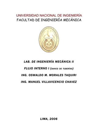 UNIVERSIDAD NACIONAL DE INGENIERÍA
FACULTAD DE INGENIERÍA MECÁNICA




   LAB. DE INGENIERÍA MECÁNICA II

    FLUJO INTERNO I ( BANCO   DE TUBERÍAS )


  ING. OSWALDO M. MORALES TAQUIRI

  ING. MANUEL VILLAVICENCIO CHAVEZ




              LIMA, 2006
 