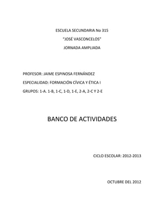 ESCUELA SECUNDARIA No 315
“JOSÉ VASCONCELOS”
JORNADA AMPLIADA
PROFESOR: JAIME ESPINOSA FERNÁNDEZ
ESPECIALIDAD: FORMACIÓN CÍVICA Y ÉTICA I
GRUPOS: 1-A. 1-B, 1-C, 1-D, 1-E, 2-A, 2-C Y 2-E
BANCO DE ACTIVIDADES
CICLO ESCOLAR: 2012-2013
OCTUBRE DEL 2012
 