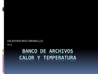VALENTINA RIOS JARAMILLLO 
11.3 
BANCO DE ARCHIVOS 
CALOR Y TEMPERATURA 
 
