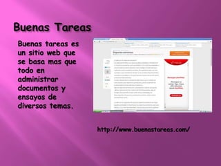 Buenas Tareas 
Buenas tareas es 
un sitio web que 
se basa mas que 
todo en 
administrar 
documentos y 
ensayos de 
diversos temas. 
http://www.buenastareas.com/ 
 