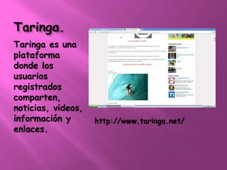 Taringa. 
Taringa es una 
plataforma 
donde los 
usuarios 
registrados 
comparten, 
noticias, videos, 
información y 
enlaces. 
http://www.taringa.net/ 
