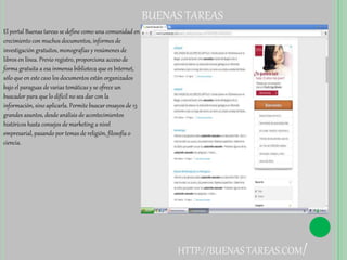 BUENAS TAREAS 
El portal Buenas tareas se define como una comunidad en 
crecimiento con muchos documentos, informes de 
investigación gratuitos, monografías y resúmenes de 
libros en línea. Previo registro, proporciona acceso de 
forma gratuita a esa inmensa biblioteca que es Internet, 
sólo que en este caso los documentos están organizados 
bajo el paraguas de varias temáticas y se ofrece un 
buscador para que lo difícil no sea dar con la 
información, sino aplicarla. Permite buscar ensayos de 13 
grandes asuntos, desde análisis de acontecimientos 
históricos hasta consejos de marketing a nivel 
empresarial, pasando por temas de religión, filosofía o 
ciencia. 
HTTP://BUENAS TAREAS.COM/ 
 