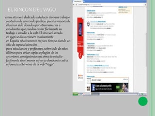 EL RINCON DEL VAGO 
es un sitio web dedicado a deducir diversos trabajos 
o estudios de contenido público, pues la mayoría de 
ellos han sido donados por otros usuarios o 
estudiantes que pueden enviar fácilmente su 
trabajo o estudio a la web. El sitio web creado 
en 1998 se dio a conocer masivamente 
en España relativamente en poco tiempo, siendo un 
sitio de especial atención 
para estudiantes y profesores, sobre todo de estos 
últimos para evitar copias o plagios de los 
anteriores, consiguiendo una obra de estudio 
fácilmente sin el menor esfuerzo denotando así la 
referencia al término de la web "Vago". 
 
