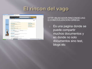 HTTP://BUSCADOR.RINCONDELVAG 
O.COM/CIVILIZACION+GRIEGA 
Es una pagina donde se 
puede compartir 
muchos documentos y 
en donde no solo 
documentos sino test, 
blogs etc 
 