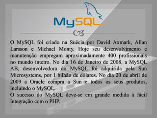 
O MySQL foi criado na Suécia por David Axmark, Allan
Larsson e Michael Monty. Hoje seu desenvolvimento e
manutenção empregam aproximadamente 400 profissionais
no mundo inteiro. No dia 16 de Janeiro de 2008, a MySQL
AB, desenvolvedora do MySQL foi adquirida pela Sun
Microsystems, por 1 bilhão de dólares. No dia 20 de abril de
2009 a Oracle compra a Sun e todos os seus produtos,
incluindo o MySQL.
O sucesso do MySQL deve-se em grande medida à fácil
integração com o PHP.
 