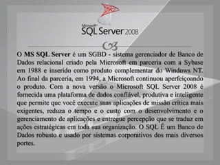  gerenciador de Banco de
O MS SQL Server é um SGBD - sistema
Dados relacional criado pela Microsoft em parceria com a Sybase
em 1988 e inserido como produto complementar do Windows NT.
Ao final da parceria, em 1994, a Microsoft continuou aperfeiçoando
o produto. Com a nova versão o Microsoft SQL Server 2008 é
fornecida uma plataforma de dados confiável, produtiva e inteligente
que permite que você execute suas aplicações de missão crítica mais
exigentes, reduza o tempo e o custo com o desenvolvimento e o
gerenciamento de aplicações e entregue percepção que se traduz em
ações estratégicas em toda sua organização. O SQL É um Banco de
Dados robusto e usado por sistemas corporativos dos mais diversos
portes.
 
