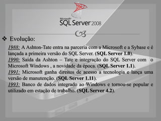  Evolução:
                                 
  1988: A Ashton-Tate entra na parceria com a Microsoft e a Sybase e é
  lançada a primeira versão do SQL Server. (SQL Server 1.0).
  1990: Saída da Ashton – Tate e integração do SQL Server com o
  Microsoft Windows , a novidade da época. (SQL Server 1.1).
  1991: Microsoft ganha direitos de acesso a tecnologia e lança uma
  versão de manutenção. (SQL Server 1.11).
  1993: Banco de dados integrado ao Windows e tornou-se popular e
  utilizado em estação de trabalho. (SQL Server 4.2).
 