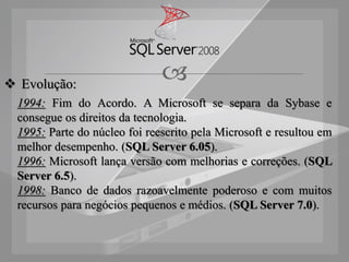  Evolução:
                               
  1994: Fim do Acordo. A Microsoft se separa da Sybase e
  consegue os direitos da tecnologia.
  1995: Parte do núcleo foi reescrito pela Microsoft e resultou em
  melhor desempenho. (SQL Server 6.05).
  1996: Microsoft lança versão com melhorias e correções. (SQL
  Server 6.5).
  1998: Banco de dados razoavelmente poderoso e com muitos
  recursos para negócios pequenos e médios. (SQL Server 7.0).
 
