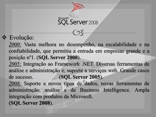  Evolução:
                              
  2000: Vasta melhora no desempenho, na escalabilidade e na
  confiabilidade, que permitiu a entrada em empresas grande e a
  posição nº1. (SQL Server 2000).
  2005: Integração ao Framework .NET. Diversas ferramentas de
  análise e administração e, suporte a serviços web. Grande casos
  de sucesso.            (SQL Server 2005).
  2008: Suporte a novos tipos de dados, novas ferramentas de
  administração, análise e de Business Intelligence. Ampla
  integração com produtos da Microsoft.
  (SQL Server 2008).
 