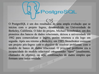 
O PostgreSQL é um dos resultados de uma ampla evolução que se
iniciou com o projeto Ingres, desenvolvido na Universidade de
Berkeley, Califórnia. O líder do projeto, Michael Stonebraker, um dos
pioneiros dos bancos de dados relacionais, deixou a universidade em
1982 para comercializar o Ingres, porém retornou a ela logo em
seguida. Após seu retorno a Berkeley, em 1985, Stonebraker começou
um projeto pós-Ingres com o objetivo de resolver problemas com o
modelo de banco de dados relacional. O principal problema era a
incapacidade do modelo relacional compreender “tipos” (atualmente,
chamados de objetos), ou seja, combinações de dados simples que
formam uma única unidade.
 