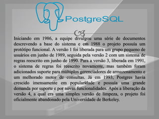 
Iniciando em 1986, a equipe divulgou uma série de documentos
descrevendo a base do sistema e em 1988 o projeto possuía um
protótipo funcional. A versão 1 foi liberada para um grupo pequeno de
usuários em junho de 1989, seguida pela versão 2 com um sistema de
regras reescrito em junho de 1990. Para a versão 3, liberada em 1991,
o sistema de regras foi reescrito novamente, mas também foram
adicionados suporte para múltiplos gerenciadores de armazenamento e
um melhorado motor de consultas. Já em 1993, Postgres havia
crescido imensamente em popularidade e possuía uma grande
demanda por suporte e por novas funcionalidades. Após a liberação da
versão 4, a qual era uma simples versão de limpeza, o projeto foi
oficialmente abandonado pela Universidade de Berkeley.
 