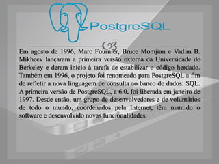 
Em agosto de 1996, Marc Fournier, Bruce Momjian e Vadim B.
Mikheev lançaram a primeira versão externa da Universidade de
Berkeley e deram início à tarefa de estabilizar o código herdado.
Também em 1996, o projeto foi renomeado para PostgreSQL a fim
de refletir a nova linguagem de consulta ao banco de dados: SQL.
A primeira versão de PostgreSQL, a 6.0, foi liberada em janeiro de
1997. Desde então, um grupo de desenvolvedores e de voluntários
de todo o mundo, coordenados pela Internet, têm mantido o
software e desenvolvido novas funcionalidades.
 