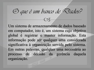 O que é um banco de Dados?
              
Um sistema de armazenamento de dados baseado
em computador, isto é, um sistema cujo objetivo
global é registrar e manter informação. Esta
informação pode ser qualquer uma considerada
significativa à organização servida pelo sistema.
Em outras palavras, qualquer uma necessária ao
processo de decisão da gerência daquela
organização.
 
