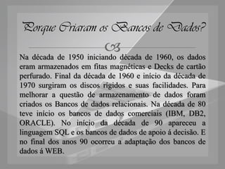 Porque Criaram os Bancos de Dados?
                        década de 1960, os dados
Na década de 1950 iniciando
eram armazenados em fitas magnéticas e Decks de cartão
perfurado. Final da década de 1960 e início da década de
1970 surgiram os discos rígidos e suas facilidades. Para
melhorar a questão de armazenamento de dados foram
criados os Bancos de dados relacionais. Na década de 80
teve início os bancos de dados comerciais (IBM, DB2,
ORACLE). No início da década de 90 apareceu a
linguagem SQL e os bancos de dados de apoio á decisão. E
no final dos anos 90 ocorreu a adaptação dos bancos de
dados á WEB.
 
