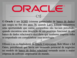 
O Oracle é um SGBD (sistema gerenciador de banco de dados)
que surgiu no fim dos anos 70, quando Larry Ellison vislumbrou
uma oportunidade que outras companhias não haviam percebido,
quando encontrou uma descrição de um protótipo funcional de um
banco de dados relacional e descobriu que nenhuma empresa tinha
se empenhado em comercializar essa tecnologia.

Ellison e os co-fundadores da Oracle Corporation, Bob Miner e Ed
Oates, perceberam que havia um tremendo potencial de negócios
no modelo de banco de dados relacional tornando assim a maior
empresa de software empresarial do mundo.
 