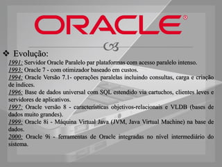  Evolução:
                                      
 1991: Servidor Oracle Paralelo par plataformas com acesso paralelo intenso.
 1993: Oracle 7 - com otimizador baseado em custos.
 1994: Oracle Versão 7.1- operações paralelas incluindo consultas, carga e criação
 de índices.
 1996: Base de dados universal com SQL estendido via cartuchos, clientes leves e
 servidores de aplicativos.
 1997: Oracle versão 8 - características objetivos-relacionais e VLDB (bases de
 dados muito grandes).
 1999: Oracle 8i - Máquina Virtual Java (JVM, Java Virtual Machine) na base de
 dados.
 2000: Oracle 9i - ferramentas de Oracle integradas no nível intermediário do
 sistema.
 
