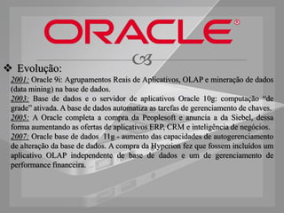  Evolução:
                                      
 2001: Oracle 9i: Agrupamentos Reais de Aplicativos, OLAP e mineração de dados
 (data mining) na base de dados.
 2003: Base de dados e o servidor de aplicativos Oracle 10g: computação “de
 grade” ativada. A base de dados automatiza as tarefas de gerenciamento de chaves.
 2005: A Oracle completa a compra da Peoplesoft e anuncia a da Siebel, dessa
 forma aumentando as ofertas de aplicativos ERP, CRM e inteligência de negócios.
 2007: Oracle base de dados 11g - aumento das capacidades de autogerenciamento
 de alteração da base de dados. A compra da Hyperion fez que fossem incluídos um
 aplicativo OLAP independente de base de dados e um de gerenciamento de
 performance financeira.
 