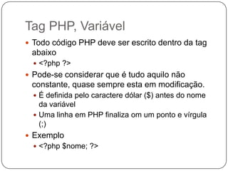 Tag PHP, Variável
 Todo código PHP deve ser escrito dentro da tag
 abaixo
   <?php ?>
 Pode-se considerar que é tudo aquilo não
 constante, quase sempre esta em modificação.
   É definida pelo caractere dólar ($) antes do nome
    da variável
   Uma linha em PHP finaliza om um ponto e vírgula
    (;)
 Exemplo
   <?php $nome; ?>
 