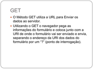 GET
 O Método GET utiliza a URL para Enviar os
  dados ao servidor.
 Utilizando o GET o navegador pega as
  informações do formulário e coloca junto com a
  URI de onde o formulário vai ser enviado e envia,
  separando o endereço da URI dos dados do
  formulário por um “?” (ponto de interrogação).
 