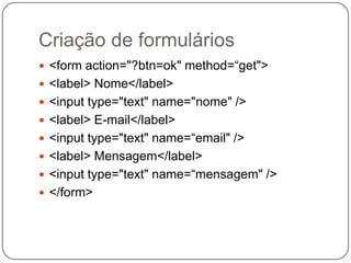 Criação de formulários
 <form action="?btn=ok" method=“get">
 <label> Nome</label>
 <input type="text" name="nome" />
 <label> E-mail</label>
 <input type="text" name=“email" />
 <label> Mensagem</label>
 <input type="text" name=“mensagem" />
 </form>
 
