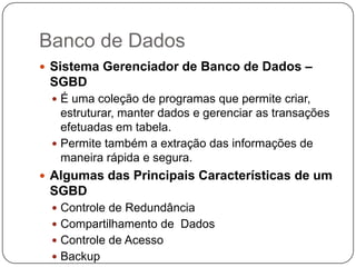 Banco de Dados
 Sistema Gerenciador de Banco de Dados –
 SGBD
  É uma coleção de programas que permite criar,
   estruturar, manter dados e gerenciar as transações
   efetuadas em tabela.
  Permite também a extração das informações de
   maneira rápida e segura.
 Algumas das Principais Características de um
 SGBD
  Controle de Redundância
  Compartilhamento de Dados
  Controle de Acesso
  Backup
 
