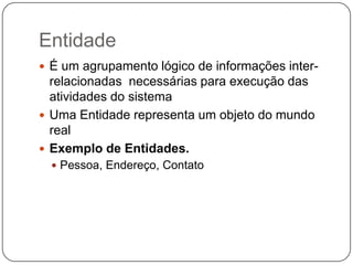 Entidade
 É um agrupamento lógico de informações inter-
  relacionadas necessárias para execução das
  atividades do sistema
 Uma Entidade representa um objeto do mundo
  real
 Exemplo de Entidades.
   Pessoa, Endereço, Contato
 