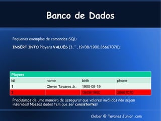 Banco de Dados

Pequenos exemplos de comandos SQL:

INSERT INTO Players VALUES (3, ‘', 19/08/1900,26667070);




Players
id                 name                 birth                 phone
1                  Clever Tavares Jr.   1900-08-19
3                                       19/08/1900            26667070

Precisamos de uma maneira de assegurar que valores inválidos não sejam
inseridos! Nossos dados tem que ser consistentes!


                                                Cleber @ Tavares Junior .com
 