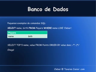 Banco de Dados

Pequenos exemplos de comandos SQL:

SELECT name, birth FROM Players WHERE name LIKE ‘Cleber‘;

Players
name              birth


SELECT TOP 5 name, value FROM Points ORDER BY value desc; /*;-)*/

Chega!




                                          Cleber @ Tavares Junior .com
 