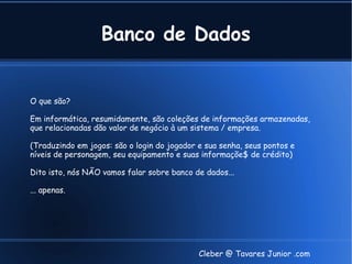 Banco de Dados


O que são?

Em informática, resumidamente, são coleções de informações armazenadas,
que relacionadas dão valor de negócio à um sistema / empresa.

(Traduzindo em jogos: são o login do jogador e sua senha, seus pontos e
níveis de personagem, seu equipamento e suas informaçõe$ de crédito)

Dito isto, nós NÃO vamos falar sobre banco de dados...

... apenas.




                                             Cleber @ Tavares Junior .com
 