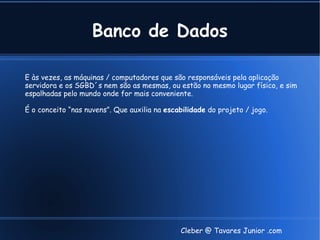 Banco de Dados

E às vezes, as máquinas / computadores que são responsáveis pela aplicação
servidora e os SGBD´s nem são as mesmas, ou estão no mesmo lugar físico, e sim
espalhadas pelo mundo onde for mais conveniente.

É o conceito “nas nuvens”. Que auxilia na escabilidade do projeto / jogo.




                                              Cleber @ Tavares Junior .com
 