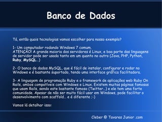 Banco de Dados

Tá, então quais tecnologias vamos escolher para nosso exemplo?

1- Um computador rodando Windows 7 comum.
ATENÇÃO! A grande maioria dos servidores é Linux, e boa parte das linguagens
de servidor pode ser usada tanto em um quanto no outro (Java, PHP, Python,
Ruby, MySQL…)

2- O banco de dados MySQL, que é fácil de instalar, configurar e rodar no
Windows e é bastante suportado, tendo uma interface gráfica facilitadora.

3- A linguagem de programação Ruby e o framework de aplicações web Ruby On
Rails, ambos compatíveis com Windows e Linux. Existem muitas páginas famosas
que usam Rails, sendo este bastante famoso (Twitter…) e ele tem uma forte
comunidade. Apesar de não ser muito fácil usar em Windows, pode facilitar o
desenvolvimento com scaffold… e é diferente ;-)

Vamos lá detalhar isso:


                                            Cleber @ Tavares Junior .com
 