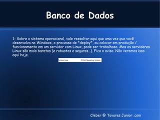 Banco de Dados

1- Sobre o sistema operacional, vale ressaltar aqui que uma vez que você
desenvolva no Windows, o processo de *deploy*, ou colocar em produção /
funcionamento em um servidor com Linux, pode ser trabalhoso. Mas os servidores
Linux são mais baratos (e robustos e seguros…). Fica o aviso. Não veremos isso
aqui hoje.




                                            Cleber @ Tavares Junior .com
 