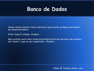 Banco de Dados


Vamos tentar mostrar toda a estrutura que envolve um Banco de Dados e
seu desenvolvimento.

KISS: Keep It Simple, Student.

Mas existem muito mais coisas escondidas entre seu servidor nas nuvens e
seu cliente / jogo no seu computador, Student...




                                            Cleber @ Tavares Junior .com
 