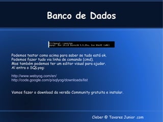 Banco de Dados



Podemos testar como acima para saber se tudo está ok.
Podemos fazer tudo via linha de comando (cmd).
Mas também podemos ter um editor visual para ajudar.
Aí entra o SQLyog:

http://www.webyog.com/en/
http://code.google.com/p/sqlyog/downloads/list


Vamos fazer o download da versão Community gratuita e instalar.




                                                 Cleber @ Tavares Junior .com
 