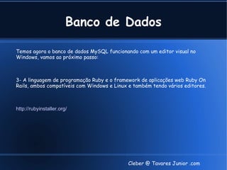 Banco de Dados

Temos agora o banco de dados MySQL funcionando com um editor visual no
Windows, vamos ao próximo passo:



3- A linguagem de programação Ruby e o framework de aplicações web Ruby On
Rails, ambos compatíveis com Windows e Linux e também tendo vários editores.



http://rubyinstaller.org/




                                            Cleber @ Tavares Junior .com
 