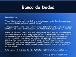 Banco de Dados

Lembrando que:

“Nada é totalmente fácil ou difícil, esta é a beleza do mundo. Cabe à pessoa julgar
as ferramentas para alcançar seus objetivos.”

A linguagem Ruby junto com o framework para desenvolvimento web Rails tem suas
vantagens em relação ao PHP, incluindo um modelo de MVC (já discutido) embutido.

Com o até aqui feito, temos esta nova linguagem em nossa máquina habilitada para
trabalhar com MySQL. Mas a linguagem não é tudo. Assim como em C# eu tenho o
framework (conjunto de classes) XNA para me facilitar o desenvolvimento de
jogos, em AS3 eu tenho a library / biblioteca Box2D para física, em ambiente
Mobile / Java eu tenho uma série de frameworks (AndEngine, Cactus2D,
XNAndroid) para jogos, ou posso usar a engine (grande conjunto de ferramentas)
Unity em C# ou Boo, eu preciso de um framework para direcionar meu aplicativo /
ranking na web.

Este framework se chama Ruby On Rails (Ruby nos trilhos). Vamos instalá-lo.

                                               Cleber @ Tavares Junior .com
 