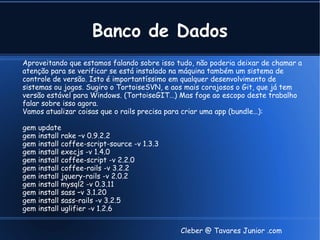 Banco de Dados
Aproveitando que estamos falando sobre isso tudo, não poderia deixar de chamar a
atenção para se verificar se está instalado na máquina também um sistema de
controle de versão. Isto é importantíssimo em qualquer desenvolvimento de
sistemas ou jogos. Sugiro o TortoiseSVN, e aos mais corajosos o Git, que já tem
versão estável para Windows. (TortoiseGIT…) Mas foge ao escopo deste trabalho
falar sobre isso agora.
Vamos atualizar coisas que o rails precisa para criar uma app (bundle…):

gem   update
gem   install rake –v 0.9.2.2
gem   install coffee-script-source -v 1.3.3
gem   install execjs -v 1.4.0
gem   install coffee-script -v 2.2.0
gem   install coffee-rails -v 3.2.2
gem   install jquery-rails -v 2.0.2
gem   install mysql2 -v 0.3.11
gem   install sass –v 3.1.20
gem   install sass-rails -v 3.2.5
gem   install uglifier -v 1.2.6


                                              Cleber @ Tavares Junior .com
 