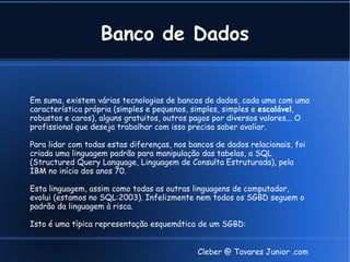 Banco de Dados


Em suma, existem várias tecnologias de bancos de dados, cada uma com uma
característica própria (simples e pequenos, simples, simples e escalável,
robustos e caros), alguns gratuitos, outros pagos por diversos valores... O
profissional que deseja trabalhar com isso precisa saber avaliar.

Para lidar com todas estas diferenças, nos bancos de dados relacionais, foi
criada uma linguagem padrão para manipulação das tabelas, a SQL
(Structured Query Language, Linguagem de Consulta Estruturada), pela
IBM no início dos anos 70.

Esta linguagem, assim como todas as outras linguagens de computador,
evolui (estamos no SQL:2003). Infelizmente nem todos os SGBD seguem o
padrão da linguagem à risca.

Isto é uma típica representação esquemática de um SGBD:


                                             Cleber @ Tavares Junior .com
 